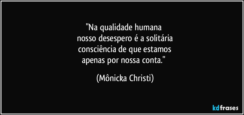 "Na qualidade humana 
nosso desespero é a solitária
 consciência de que estamos 
apenas por nossa conta." (Mônicka Christi)