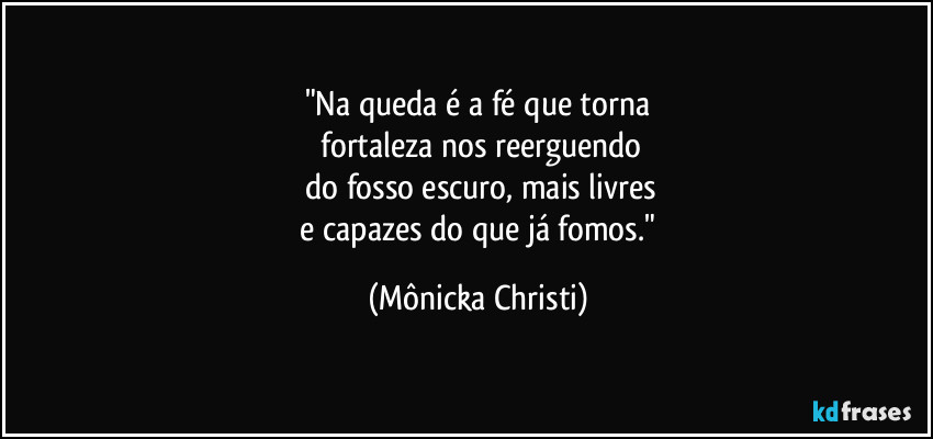 "Na queda é a fé que torna
fortaleza nos reerguendo
do fosso escuro, mais livres
e capazes do que já fomos." (Mônicka Christi)
