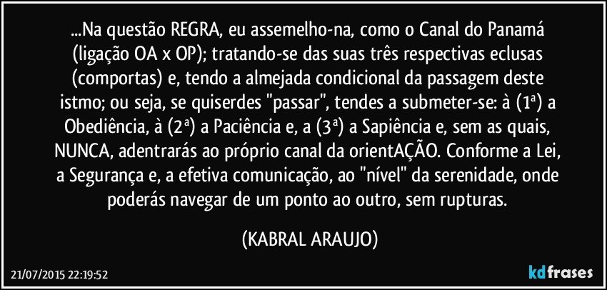 ...Na questão REGRA, eu assemelho-na, como o Canal do Panamá (ligação OA x OP); tratando-se das suas três respectivas eclusas (comportas) e, tendo a almejada condicional da passagem deste istmo; ou seja, se quiserdes "passar", tendes a submeter-se: à (1ª) a Obediência, à (2ª) a Paciência e, a (3ª) a Sapiência e, sem as quais, NUNCA, adentrarás ao próprio canal da orientAÇÃO. Conforme a Lei, a Segurança e, a efetiva comunicação, ao "nível" da serenidade, onde poderás navegar de um ponto ao outro, sem rupturas. (KABRAL ARAUJO)