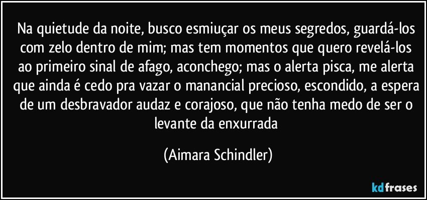 Na quietude da noite, busco esmiuçar os meus segredos, guardá-los com zelo dentro de mim; mas tem momentos que quero revelá-los ao primeiro sinal de afago, aconchego; mas o alerta pisca, me alerta que ainda é cedo pra vazar o manancial precioso, escondido, a espera de um desbravador audaz e corajoso, que não tenha medo de ser o levante da enxurrada (Aimara Schindler)