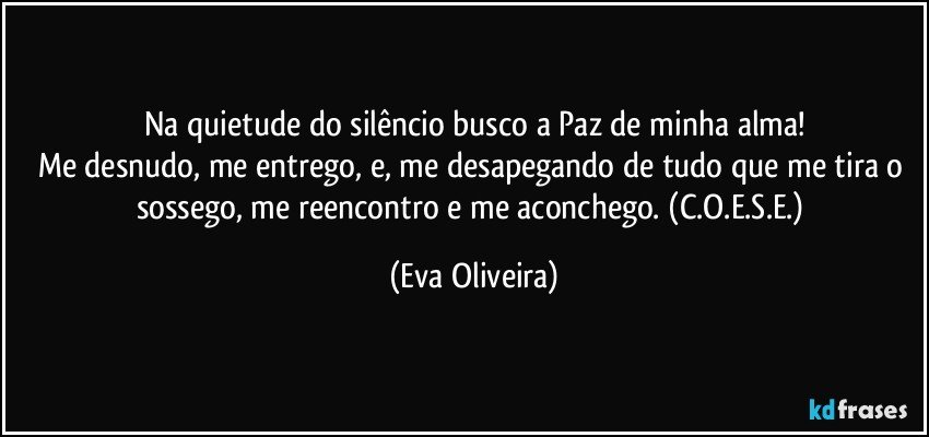 Na quietude do silêncio busco a Paz de minha alma!
Me desnudo, me entrego, e, me desapegando de tudo que me tira o sossego, me reencontro e me aconchego. (C.O.E.S.E.) (Eva Oliveira)