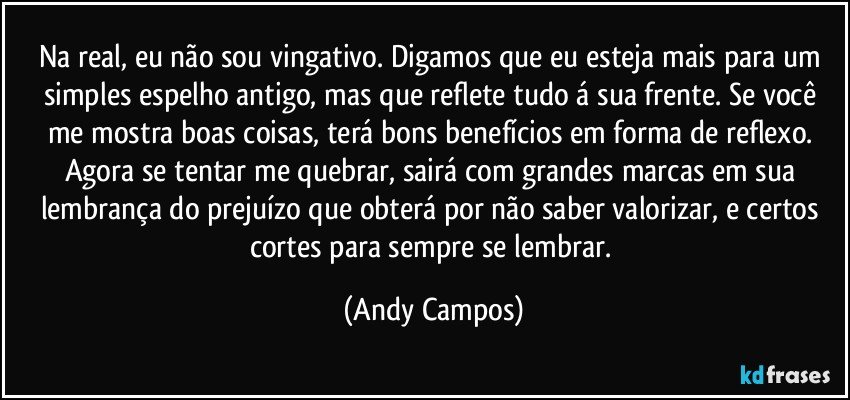 Na real, eu não sou vingativo. Digamos que eu esteja mais para um simples espelho antigo, mas que reflete tudo á sua frente. Se você me mostra boas coisas, terá bons benefícios em forma de reflexo. Agora se tentar me quebrar, sairá com grandes marcas em sua lembrança do prejuízo que obterá por não saber valorizar, e certos cortes para sempre se lembrar. (Andy Campos)