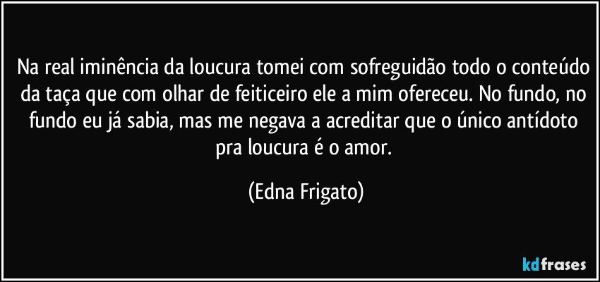 Na real iminência da loucura tomei com sofreguidão todo o conteúdo da taça que com olhar de feiticeiro ele a mim ofereceu. No fundo, no fundo eu já sabia, mas me negava a acreditar que o único antídoto pra loucura é o amor. (Edna Frigato)