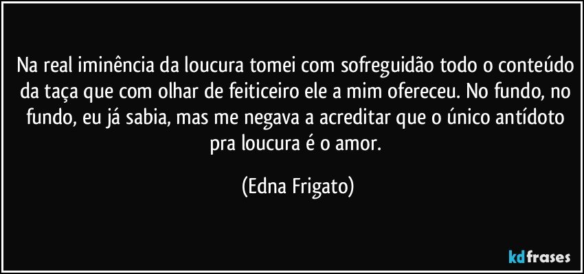 Na real iminência da loucura tomei com sofreguidão todo o conteúdo da taça que com olhar de feiticeiro ele a mim ofereceu. No fundo, no fundo, eu já sabia, mas me negava a acreditar que o único antídoto pra loucura é o amor. (Edna Frigato)