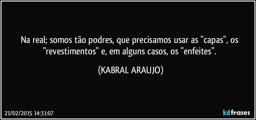 Na real; somos tão podres, que precisamos usar as "capas", os "revestimentos" e, em alguns casos, os "enfeites". (KABRAL ARAUJO)