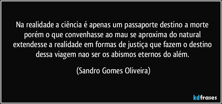 Na realidade a ciência é apenas um passaporte destino a morte porém o que convenhasse ao mau se aproxima do natural extendesse a realidade em formas de justiça que fazem o destino dessa viagem nao ser os abismos eternos do além. (Sandro Gomes Oliveira)