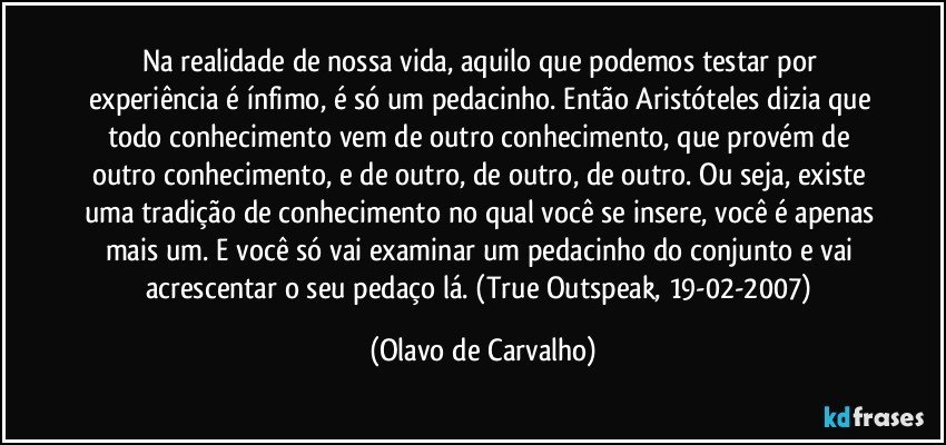 Na realidade de nossa vida, aquilo que podemos testar por experiência é ínfimo, é só um pedacinho. Então Aristóteles dizia que todo conhecimento vem de outro conhecimento, que provém de outro conhecimento, e de outro, de outro, de outro. Ou seja, existe uma tradição de conhecimento no qual você se insere, você é apenas mais um. E você só vai examinar um pedacinho do conjunto e vai acrescentar o seu pedaço lá. (True Outspeak, 19-02-2007) (Olavo de Carvalho)