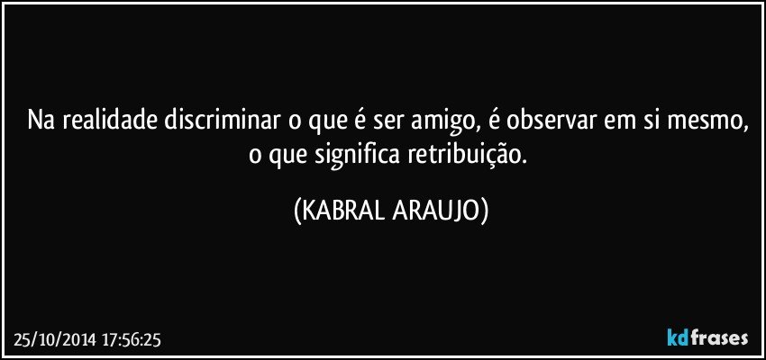 Na realidade discriminar o que é ser amigo, é observar em si mesmo, o que significa retribuição. (KABRAL ARAUJO)