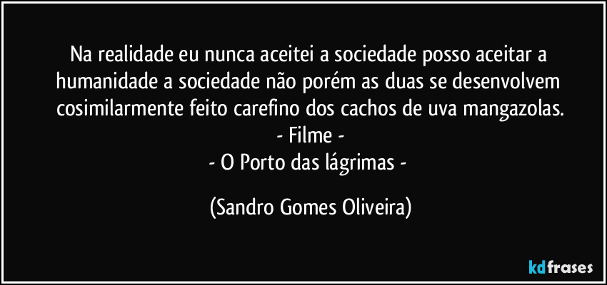 Na realidade eu nunca aceitei a sociedade posso aceitar a humanidade a sociedade não porém as duas se desenvolvem cosimilarmente feito carefino dos cachos de uva mangazolas.
- Filme -
- O Porto das lágrimas - (Sandro Gomes Oliveira)