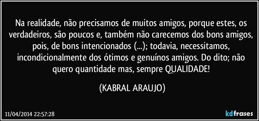 Na realidade, não precisamos de muitos amigos, porque estes, os verdadeiros, são poucos e, também não carecemos dos bons amigos, pois, de bons intencionados (...); todavia, necessitamos, incondicionalmente dos ótimos e genuínos amigos. Do dito; não quero quantidade mas, sempre QUALIDADE! (KABRAL ARAUJO)