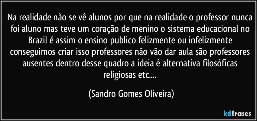 Na realidade não se vê alunos por que na realidade o professor nunca foi aluno mas teve um coração de menino o sistema educacional no Brazil é assim o ensino publico felizmente ou infelizmente conseguimos criar isso professores não vão dar aula são professores ausentes dentro desse quadro a ideia é alternativa filosóficas religiosas etc... (Sandro Gomes Oliveira)