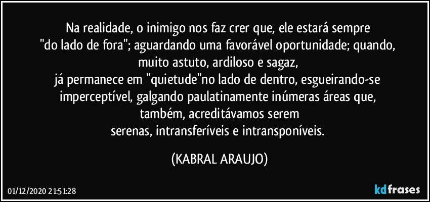 Na realidade, o inimigo nos faz crer que, ele estará sempre 
"do lado de fora"; aguardando uma favorável oportunidade; quando, muito astuto, ardiloso e sagaz, 
já permanece em "quietude"no lado de dentro, esgueirando-se imperceptível, galgando paulatinamente inúmeras áreas que, também, acreditávamos serem
serenas, intransferíveis e intransponíveis. (KABRAL ARAUJO)