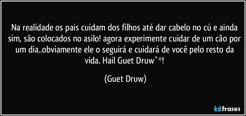 Na realidade os pais  cuidam dos filhos até dar cabelo no cú e ainda sim, são colocados no asilo! agora experimente cuidar de um cão por um dia..obviamente ele o seguirá e cuidará de você pelo resto da vida. Hail Guet Druw°*! (Guet Druw)