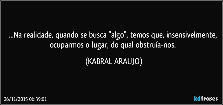 ...Na realidade, quando se busca "algo", temos que, insensivelmente, ocuparmos o lugar, do qual obstruía-nos. (KABRAL ARAUJO)