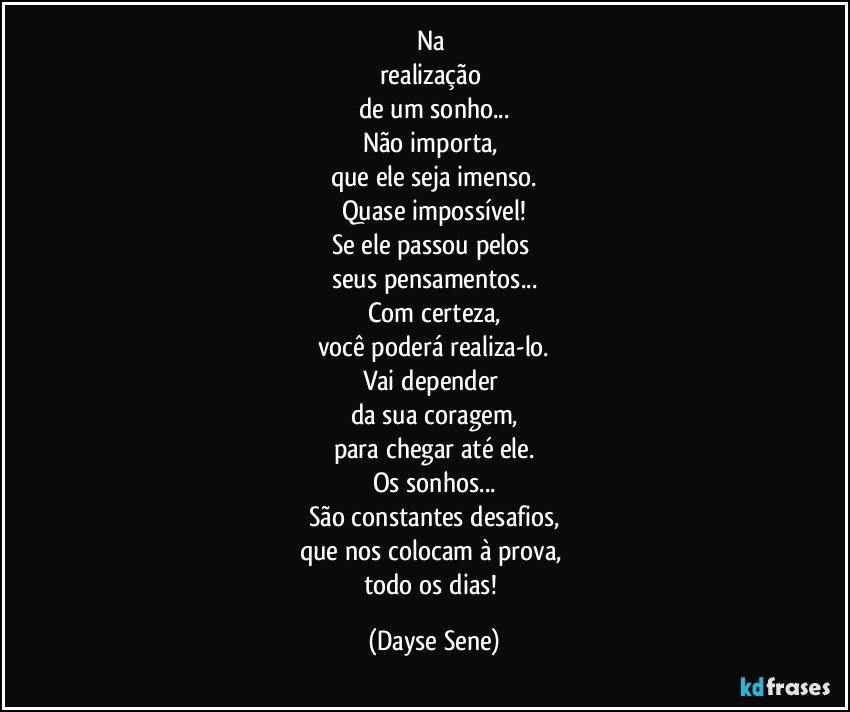 Na 
realização 
de um sonho...
Não importa, 
que ele seja imenso.
Quase impossível!
Se ele passou pelos 
seus pensamentos...
Com certeza,
você poderá realiza-lo.
Vai depender 
da sua coragem,
para chegar até ele.
Os sonhos...
São constantes desafios,
que nos colocam à prova, 
todo os dias! (Dayse Sene)