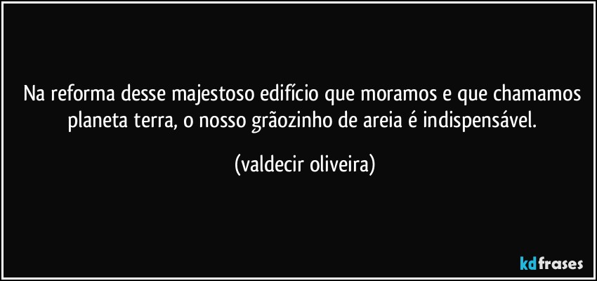 Na reforma desse majestoso edifício que moramos e que chamamos planeta terra, o nosso grãozinho de areia é indispensável. (valdecir oliveira)