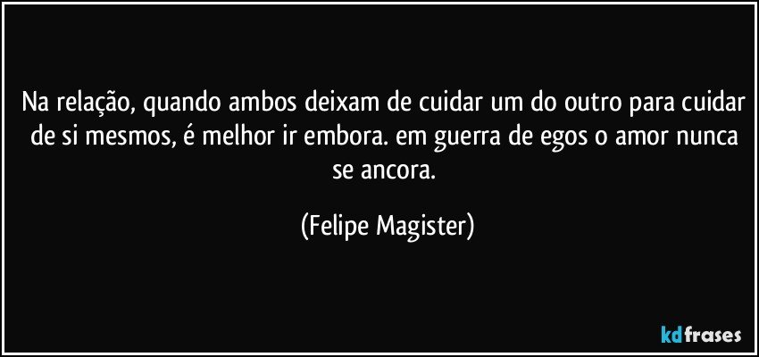 na relação, quando ambos deixam de cuidar um do outro para cuidar de si mesmos, é melhor ir embora. em guerra de egos o amor nunca se ancora. (Felipe Magister)