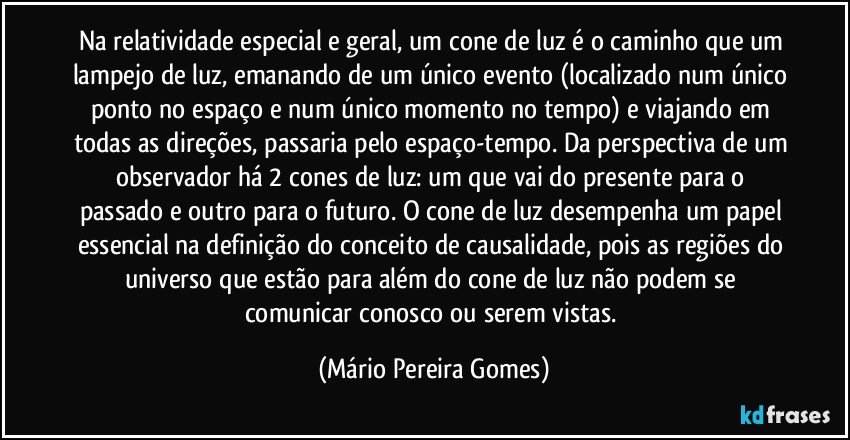 Na relatividade especial e geral, um cone de luz é o caminho que um lampejo de luz, emanando de um único evento (localizado num único ponto no espaço e num único momento no tempo) e viajando em todas as direções, passaria pelo espaço-tempo. Da perspectiva de um observador há 2 cones de luz: um que vai do presente para o passado e outro para o futuro. O cone de luz desempenha um papel essencial na definição do conceito de causalidade, pois as regiões do universo que estão para além do cone de luz não podem se comunicar conosco ou serem vistas. (Mário Pereira Gomes)