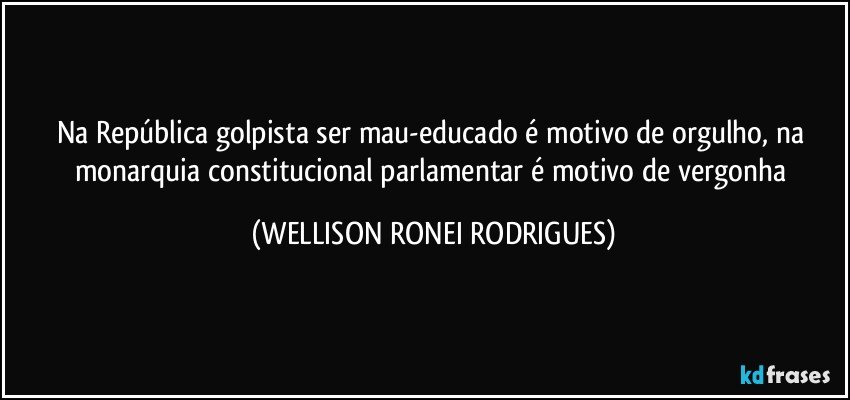 Na República golpista ser mau-educado é motivo de orgulho, na monarquia constitucional parlamentar é motivo de vergonha (WELLISON RONEI RODRIGUES)