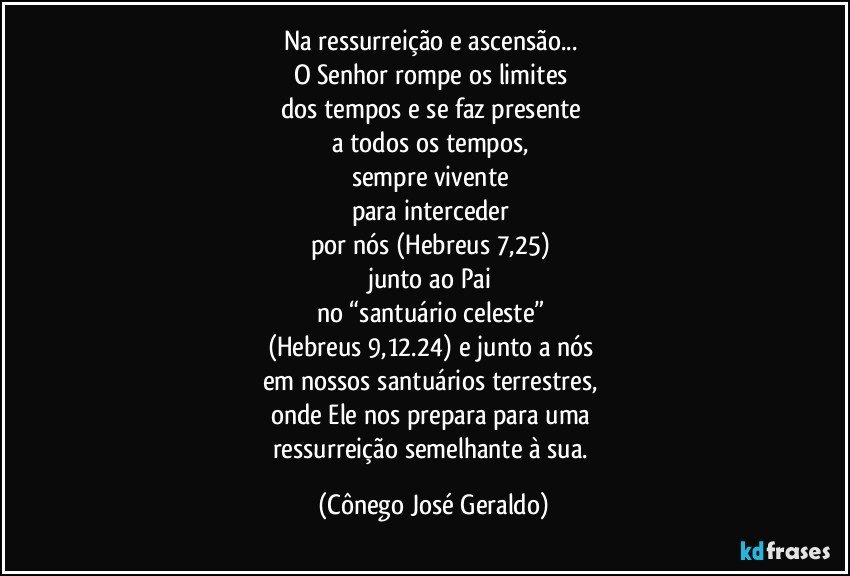 Na ressurreição e ascensão... 
O Senhor rompe os limites 
dos tempos e se faz presente 
a todos os tempos, 
sempre vivente 
para interceder 
por nós (Hebreus 7,25) 
junto ao Pai 
no “santuário celeste” 
(Hebreus 9,12.24) e junto a nós 
em nossos santuários terrestres, 
onde Ele nos prepara para uma 
ressurreição semelhante à sua. (Cônego José Geraldo)