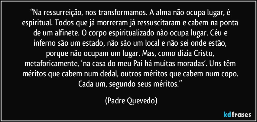 “Na ressurreição, nos transformamos. A alma não ocupa lugar, é espiritual. Todos que já morreram já ressuscitaram e cabem na ponta de um alfinete. O corpo espiritualizado não ocupa lugar. Céu e inferno são um estado, não são um local e não sei onde estão, porque não ocupam um lugar. Mas, como dizia Cristo, metaforicamente, ‘na casa do meu Pai há muitas moradas’. Uns têm méritos que cabem num dedal, outros méritos que cabem num copo. Cada um, segundo seus méritos.” (Padre Quevedo)