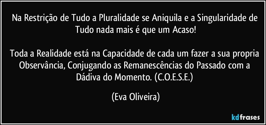 Na Restrição de Tudo a Pluralidade se Aniquila e a Singularidade de Tudo nada mais é que um Acaso!

Toda a Realidade está na Capacidade de cada um fazer a sua propria Observância, Conjugando as Remanescências do Passado com a Dádiva do Momento. (C.O.E.S.E.) (Eva Oliveira)