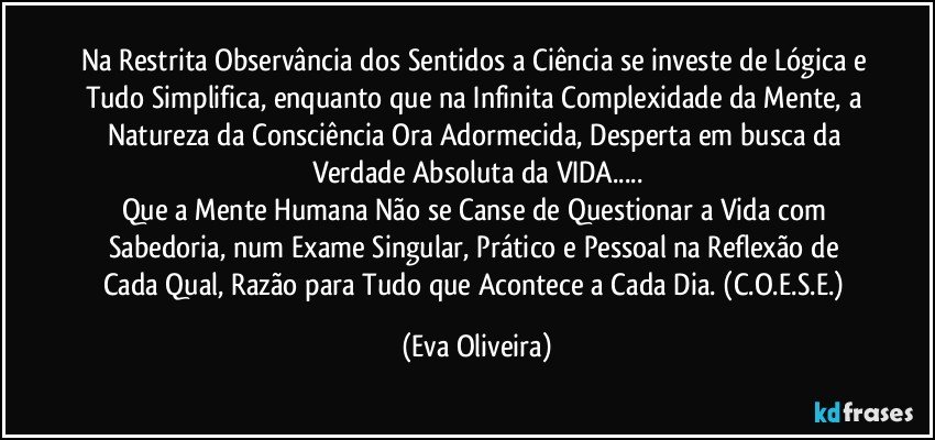 Na Restrita Observância dos Sentidos a Ciência se investe de Lógica e Tudo Simplifica, enquanto que na Infinita Complexidade da Mente, a Natureza da Consciência Ora Adormecida, Desperta em busca da Verdade Absoluta da VIDA...
Que a Mente Humana Não se Canse de Questionar a Vida com Sabedoria, num Exame Singular, Prático e Pessoal na Reflexão de Cada Qual, Razão para Tudo que Acontece a Cada Dia. (C.O.E.S.E.) (Eva Oliveira)