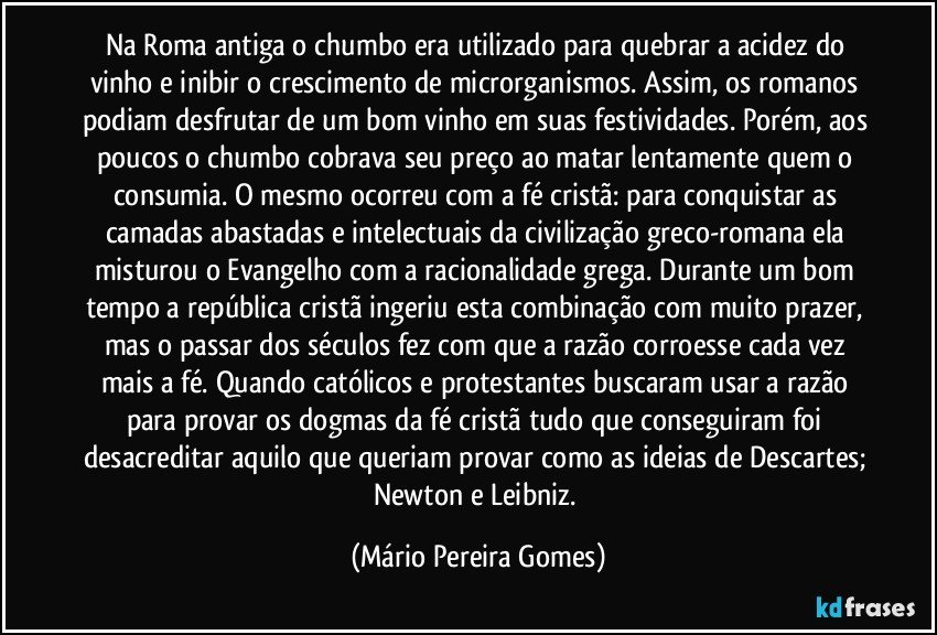 Na Roma antiga o chumbo era utilizado para quebrar a acidez do vinho e inibir o crescimento de microrganismos. Assim, os romanos podiam desfrutar de um bom vinho em suas festividades. Porém, aos poucos o chumbo cobrava seu preço ao matar lentamente quem o consumia. O mesmo ocorreu com a fé cristã: para conquistar as camadas abastadas e intelectuais da civilização greco-romana ela misturou o Evangelho com a racionalidade grega. Durante um bom tempo a república cristã ingeriu esta combinação com muito prazer, mas o passar dos séculos fez com que a razão corroesse cada vez mais a fé. Quando católicos e protestantes buscaram usar a razão para provar os dogmas da fé cristã tudo que conseguiram foi desacreditar aquilo que queriam provar como as ideias de Descartes; Newton e Leibniz. (Mário Pereira Gomes)