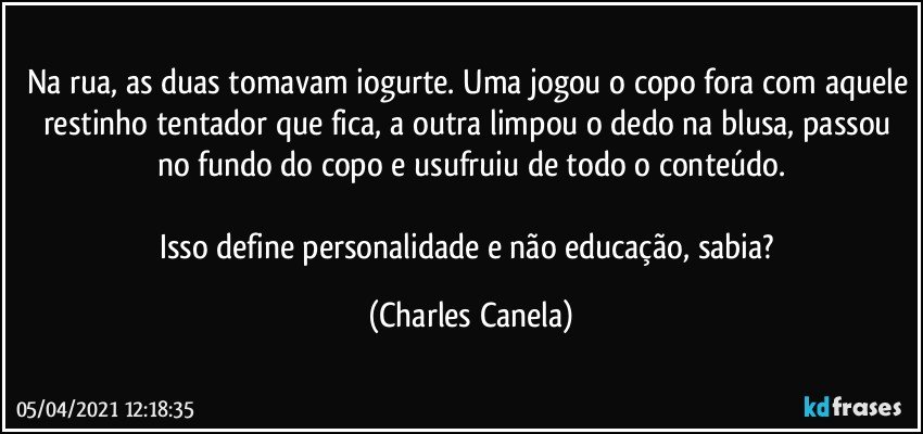 Na rua, as duas tomavam iogurte. Uma jogou o copo fora com aquele restinho tentador que fica, a outra limpou o dedo na blusa, passou no fundo do copo e usufruiu de todo o conteúdo.

Isso define personalidade e não educação, sabia? (Charles Canela)