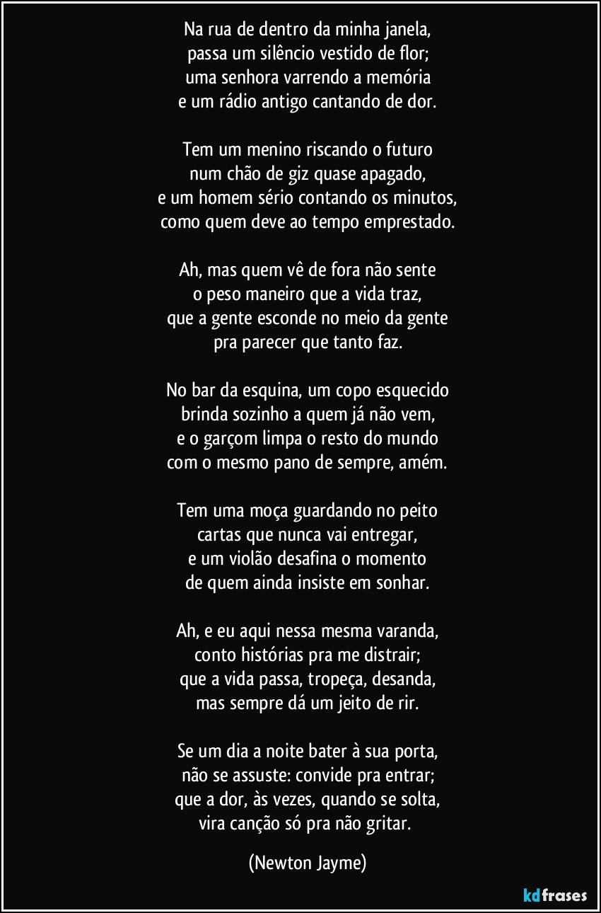 Na rua de dentro da minha janela,
passa um silêncio vestido de flor;
uma senhora varrendo a memória
e um rádio antigo cantando de dor.

Tem um menino riscando o futuro
num chão de giz quase apagado,
e um homem sério contando os minutos,
como quem deve ao tempo emprestado.

Ah, mas quem vê de fora não sente
o peso maneiro que a vida traz,
que a gente esconde no meio da gente
pra parecer que tanto faz.

No bar da esquina, um copo esquecido
brinda sozinho a quem já não vem,
e o garçom limpa o resto do mundo
com o mesmo pano de sempre, amém.

Tem uma moça guardando no peito
cartas que nunca vai entregar,
e um violão desafina o momento
de quem ainda insiste em sonhar.

Ah, e eu aqui nessa mesma varanda,
conto histórias pra me distrair;
que a vida passa, tropeça, desanda,
mas sempre dá um jeito de rir.

Se um dia a noite bater à sua porta,
não se assuste: convide pra entrar;
que a dor, às vezes, quando se solta,
vira canção só pra não gritar. (Newton Jayme)