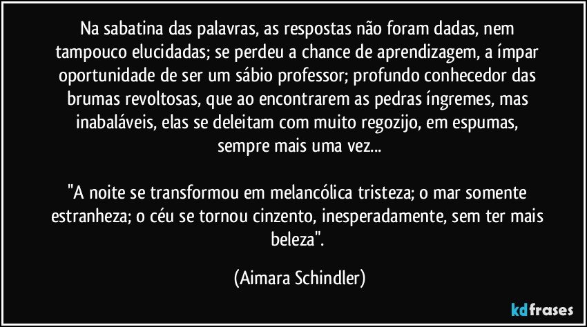 Na sabatina das palavras, as respostas não foram dadas, nem tampouco elucidadas; se perdeu a chance de aprendizagem, a ímpar oportunidade de ser um sábio professor; profundo conhecedor das brumas revoltosas, que ao encontrarem as pedras íngremes, mas inabaláveis, elas se deleitam com muito regozijo, em espumas, sempre mais uma vez...

''A noite se transformou em melancólica tristeza; o mar somente estranheza; o céu se tornou cinzento, inesperadamente, sem ter mais beleza". (Aimara Schindler)