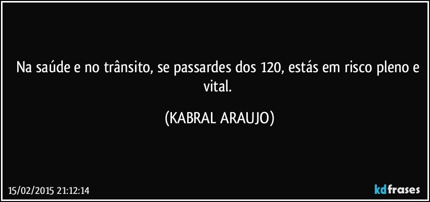 Na saúde e no trânsito, se passardes dos 120, estás em risco pleno e vital. (KABRAL ARAUJO)