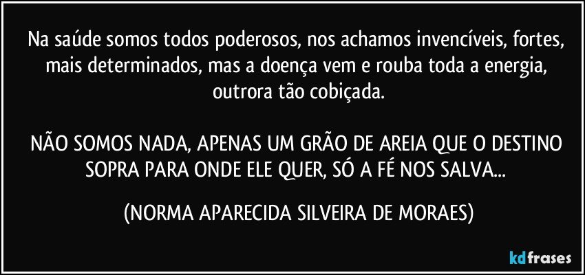 Na saúde somos todos poderosos, nos achamos invencíveis, fortes,  mais determinados, mas a doença vem e rouba toda a energia, outrora tão cobiçada.

NÃO SOMOS NADA, APENAS UM GRÃO DE AREIA QUE O DESTINO SOPRA PARA ONDE ELE QUER, SÓ A FÉ NOS SALVA... (NORMA APARECIDA SILVEIRA DE MORAES)