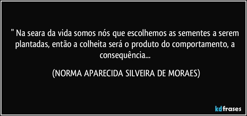 " Na seara da vida somos nós que escolhemos as sementes a serem plantadas, então a colheita será o produto do comportamento, a consequência... (NORMA APARECIDA SILVEIRA DE MORAES)