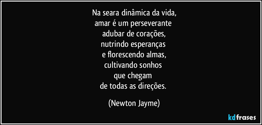 Na seara dinâmica da vida,
amar é um perseverante 
adubar de corações,
nutrindo esperanças 
e florescendo almas,
cultivando sonhos 
que chegam 
de todas as direções. (Newton Jayme)