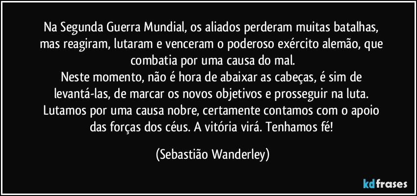 Na Segunda Guerra Mundial, os aliados perderam muitas batalhas, mas reagiram, lutaram e venceram o poderoso exército alemão, que combatia por uma causa do mal.
Neste momento, não é hora de abaixar as cabeças, é sim de levantá-las, de marcar os novos objetivos e prosseguir na luta. Lutamos por uma causa nobre, certamente contamos com o apoio das forças dos céus. A vitória virá. Tenhamos fé! (Sebastião Wanderley)