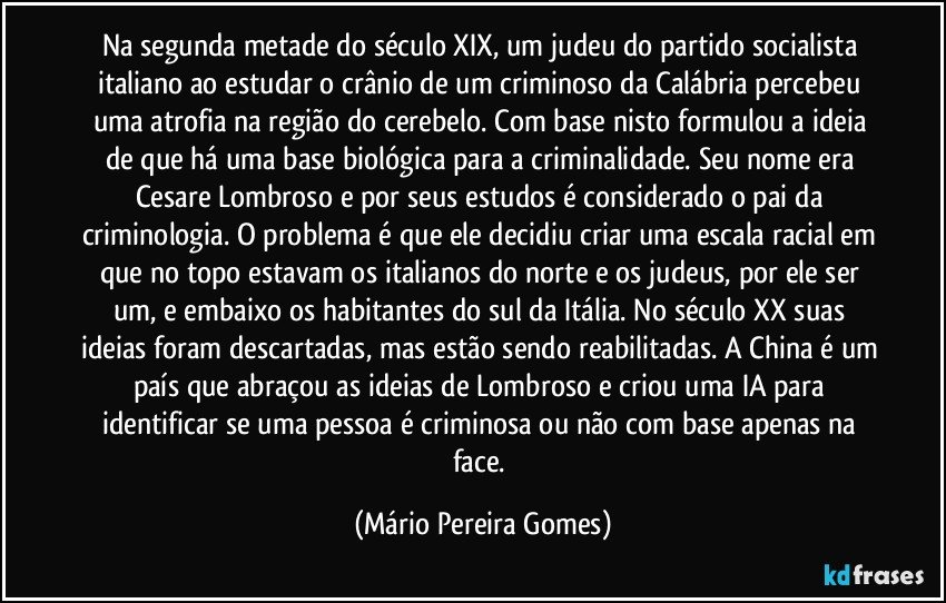 Na segunda metade do século XIX, um judeu do partido socialista italiano ao estudar o crânio de um criminoso da Calábria percebeu uma atrofia na região do cerebelo. Com base nisto formulou a ideia de que há uma base biológica para a criminalidade. Seu nome era Cesare Lombroso e por seus estudos é considerado o pai da criminologia. O problema é que ele decidiu criar uma escala racial em que no topo estavam os italianos do norte e os judeus, por ele ser um, e embaixo os habitantes do sul da Itália. No século XX suas ideias foram descartadas, mas estão sendo reabilitadas. A China é um país que abraçou as ideias de Lombroso e criou uma IA para identificar se uma pessoa é criminosa ou não com base apenas na face. (Mário Pereira Gomes)