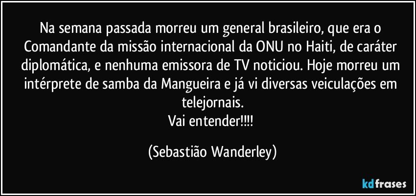 Na semana passada morreu um general brasileiro, que era o Comandante da missão internacional da ONU no Haiti, de caráter diplomática, e nenhuma emissora de TV noticiou. Hoje morreu um intérprete de samba da Mangueira e já vi diversas veiculações em telejornais.
Vai entender!!! (Sebastião Wanderley)