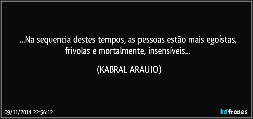 ...Na sequencia destes tempos, as pessoas estão mais egoístas, frívolas e mortalmente, insensíveis... (KABRAL ARAUJO)