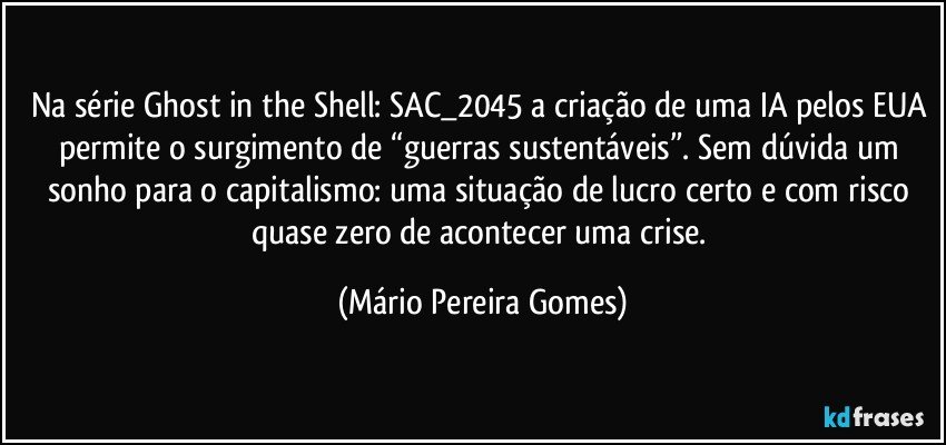 Na série Ghost in the Shell: SAC_2045 a criação de uma IA pelos EUA permite o surgimento de “guerras sustentáveis”. Sem dúvida um sonho para o capitalismo: uma situação de lucro certo e com risco quase zero de acontecer uma crise. (Mário Pereira Gomes)