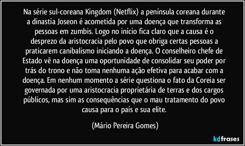 Na série sul-coreana Kingdom (Netflix) a península coreana durante a dinastia Joseon é acometida por uma doença que transforma as pessoas em zumbis. Logo no início fica claro que a causa é o desprezo da aristocracia pelo povo que obriga certas pessoas a praticarem canibalismo iniciando a doença. O conselheiro chefe de Estado vê na doença uma oportunidade de consolidar seu poder por trás do trono e não toma nenhuma ação efetiva para acabar com a doença. Em nenhum momento a série questiona o fato da Coreia ser governada por uma aristocracia proprietária de terras e dos cargos públicos, mas sim as consequências que o mau tratamento do povo causa para o país e sua elite. (Mário Pereira Gomes)