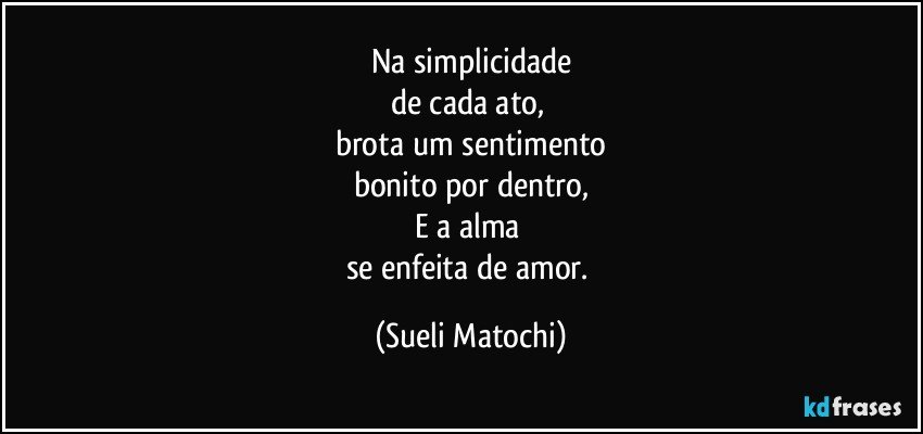 Na simplicidade
de cada ato, 
brota um sentimento
bonito por dentro,
E a alma 
se enfeita de amor. (Sueli Matochi)