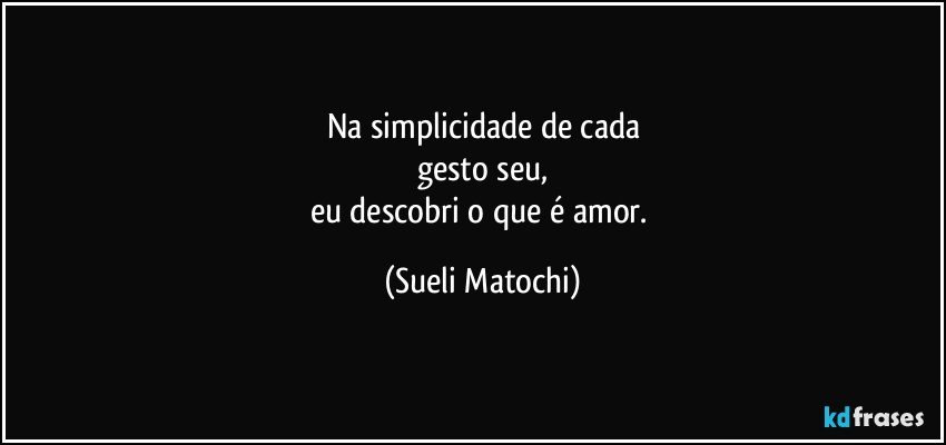 Na simplicidade de cada
gesto seu,
eu descobri o que é amor. (Sueli Matochi)