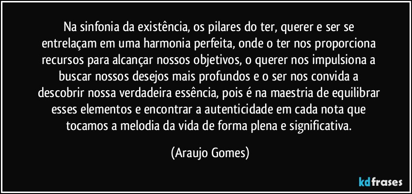 Na sinfonia da existência, os pilares do ter, querer e ser se entrelaçam em uma harmonia perfeita, onde o ter nos proporciona recursos para alcançar nossos objetivos, o querer nos impulsiona a buscar nossos desejos mais profundos e o ser nos convida a descobrir nossa verdadeira essência, pois é na maestria de equilibrar esses elementos e encontrar a autenticidade em cada nota que tocamos a melodia da vida de forma plena e significativa. (Araujo Gomes)