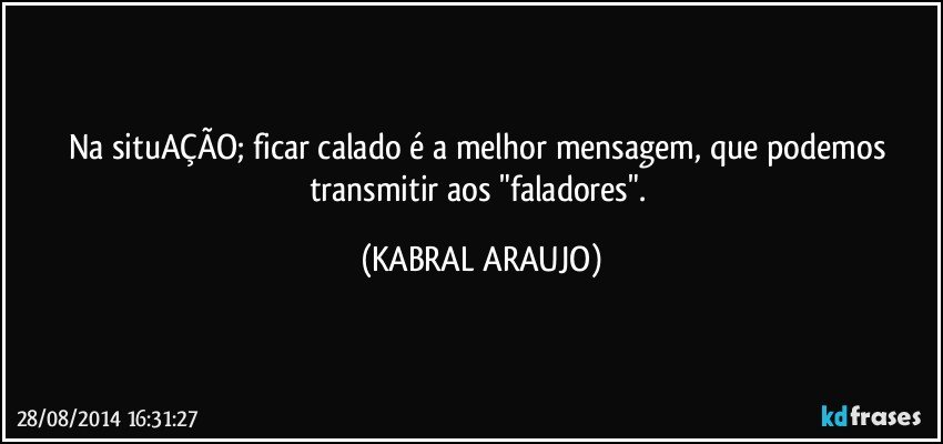 Na situAÇÃO; ficar calado é a melhor mensagem, que podemos transmitir aos "faladores". (KABRAL ARAUJO)