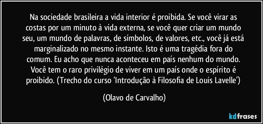 Na sociedade brasileira a vida interior é proibida. Se você virar as costas por um minuto à vida externa, se você quer criar um mundo seu, um mundo de palavras, de símbolos, de valores, etc., você já está marginalizado no mesmo instante. Isto é uma tragédia fora do comum. Eu acho que nunca aconteceu em país nenhum do mundo. Você tem o raro privilégio de viver em um país onde o espírito é proibido. (Trecho do curso ‘Introdução à Filosofia de Louis Lavelle’) (Olavo de Carvalho)