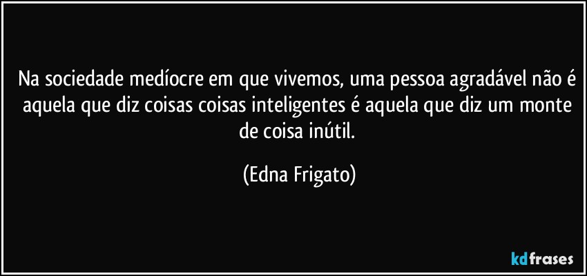 Na sociedade medíocre em que vivemos, uma pessoa agradável não é aquela que diz coisas coisas inteligentes é aquela que diz um monte de coisa inútil. (Edna Frigato)