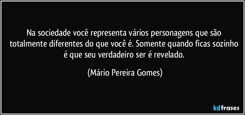 Na sociedade você representa vários personagens que são totalmente diferentes do que você é. Somente quando ficas sozinho é que seu verdadeiro ser é revelado. (Mário Pereira Gomes)