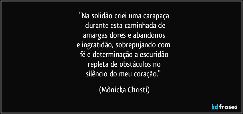 "Na solidão criei uma carapaça
 durante esta caminhada de
 amargas dores e abandonos 
e ingratidão, sobrepujando com 
fé e determinação a escuridão
 repleta de obstáculos no 
silêncio do meu coração." (Mônicka Christi)