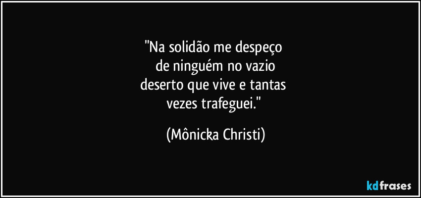 "Na solidão me despeço
de ninguém no vazio
deserto que vive e tantas
vezes trafeguei." (Mônicka Christi)